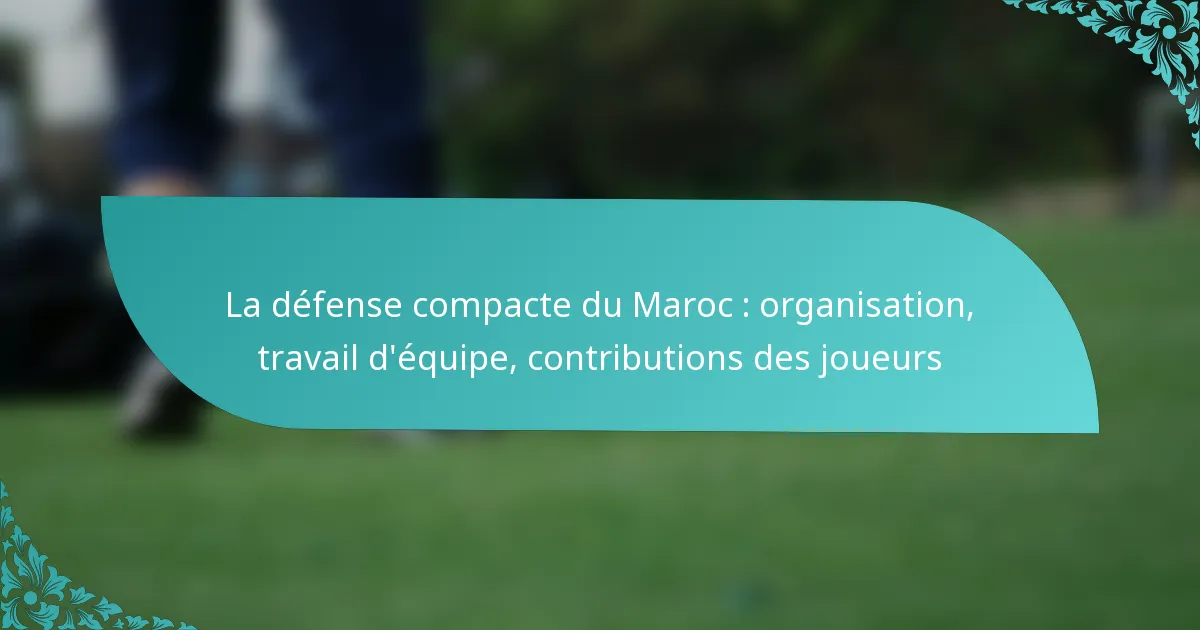 featured-image-la-defense-compacte-du-maroc-organisation-travail-dequipe-contributions-des-joueurs